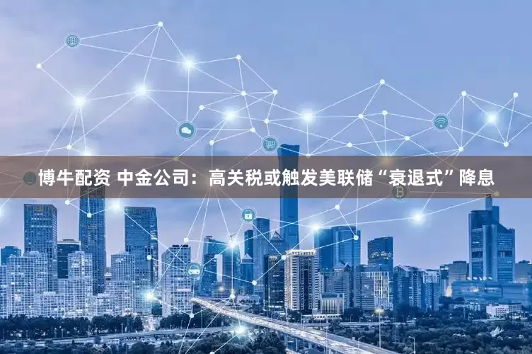 博牛配资 中金公司：高关税或触发美联储“衰退式”降息