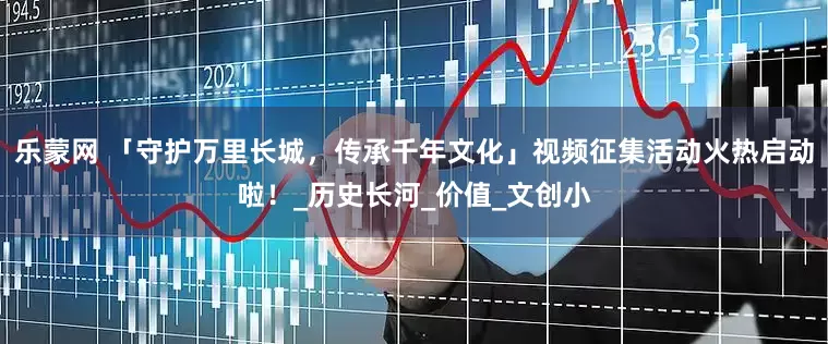 乐蒙网 「守护万里长城，传承千年文化」视频征集活动火热启动啦！_历史长河_价值_文创小
