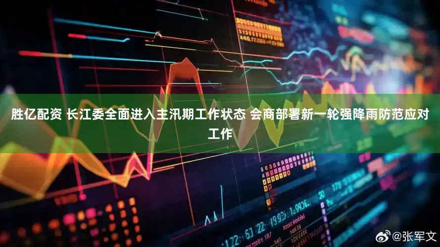 胜亿配资 长江委全面进入主汛期工作状态 会商部署新一轮强降雨防范应对工作
