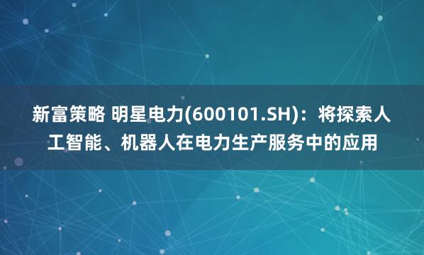 新富策略 明星电力(600101.SH)：将探索人工智能、机器人在电力生产服务中的应用