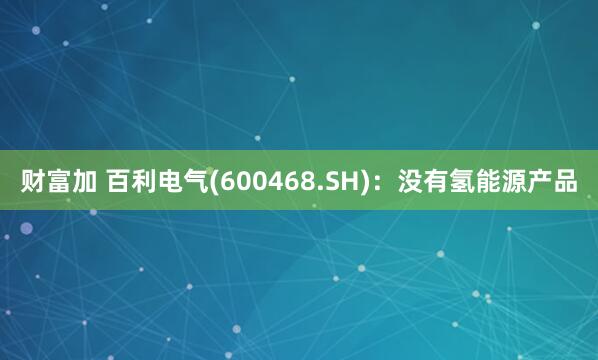 财富加 百利电气(600468.SH)：没有氢能源产品