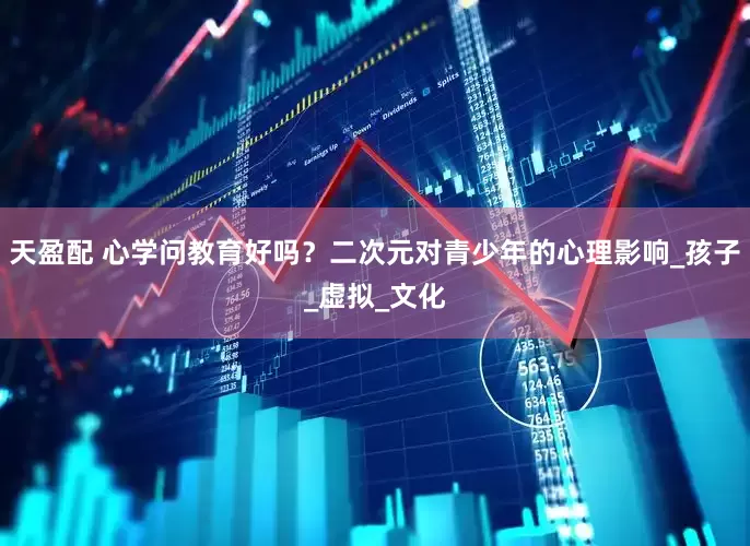 天盈配 心学问教育好吗？二次元对青少年的心理影响_孩子_虚拟_文化