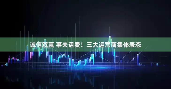 诚信双赢 事关话费！三大运营商集体表态