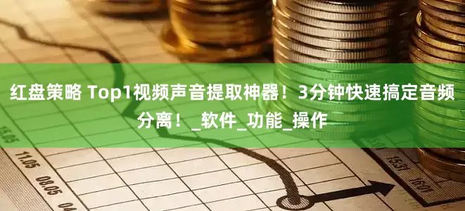 红盘策略 Top1视频声音提取神器！3分钟快速搞定音频分离！_软件_功能_操作