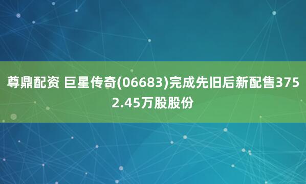 尊鼎配资 巨星传奇(06683)完成先旧后新配售3752.45万股股份