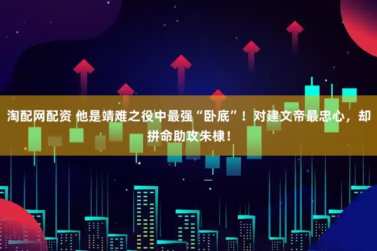 淘配网配资 他是靖难之役中最强“卧底”！对建文帝最忠心，却拼命助攻朱棣！