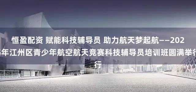 恒盈配资 赋能科技辅导员 助力航天梦起航——2025年江州区青少年航空航天竞赛科技辅导员培训班圆满举行