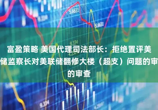 富盈策略 美国代理司法部长：拒绝置评美联储监察长对美联储翻修大楼（超支）问题的审查