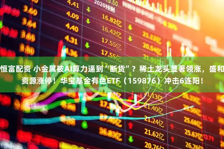恒富配资 小金属被AI算力逼到“断货”？稀土龙头显著领涨，盛和资源涨停！华宝基金有色ETF（159876）冲击6连阳！