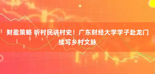 财盈策略 听村民讲村史！广东财经大学学子赴龙门续写乡村文脉